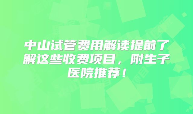 中山试管费用解读提前了解这些收费项目，附生子医院推荐！