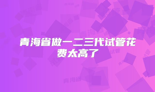 青海省做一二三代试管花费太高了