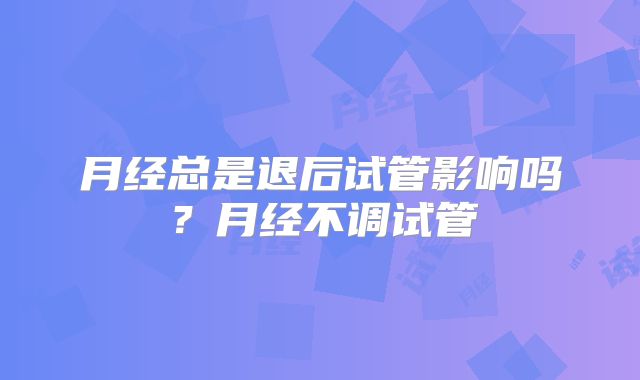 月经总是退后试管影响吗?月经不调试管