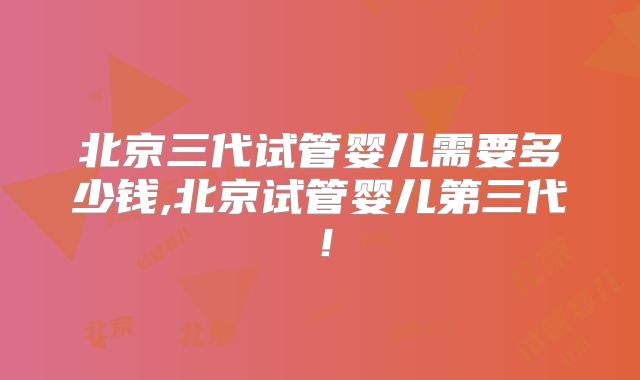 北京三代试管婴儿需要多少钱,北京试管婴儿第三代!