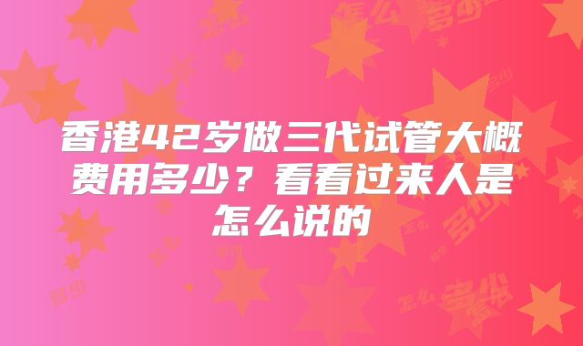 香港42岁做三代试管大概费用多少?看看过来人是怎么说的