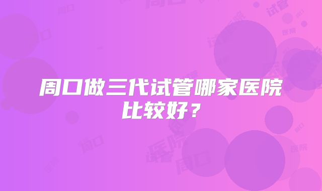 周口做三代试管哪家医院比较好？