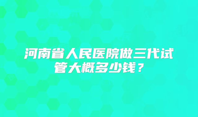 河南省人民医院做三代试管大概多少钱?