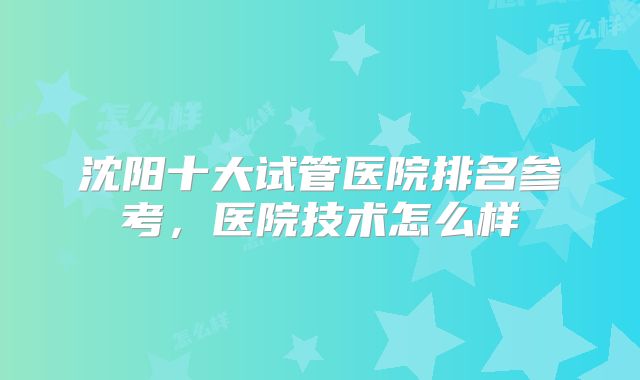 沈阳十大试管医院排名参考,医院技术怎么样