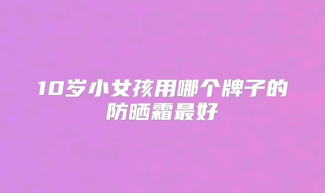 10岁小女孩用哪个牌子的防晒霜最好