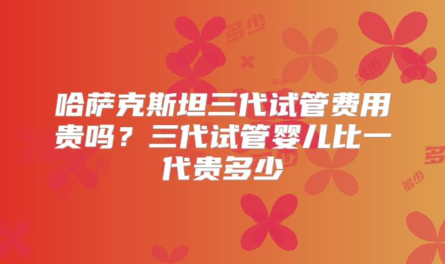 哈萨克斯坦三代试管费用贵吗?三代试管婴儿比一代贵多少
