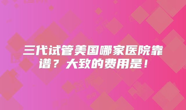三代试管美国哪家医院靠谱?大致的费用是!