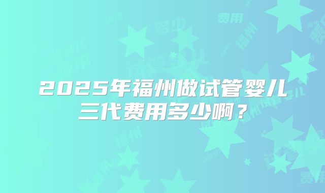 2025年福州做试管婴儿三代费用多少啊?
