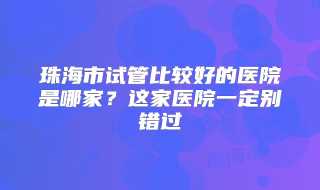 珠海市试管比较好的医院是哪家?这家医院一定别错过