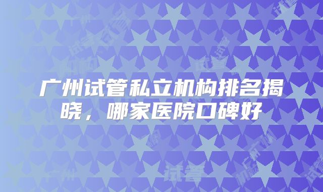 广州试管私立机构排名揭晓,哪家医院口碑好