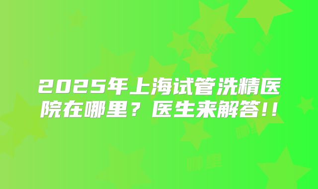 2025年上海试管洗精医院在哪里？医生来解答!！