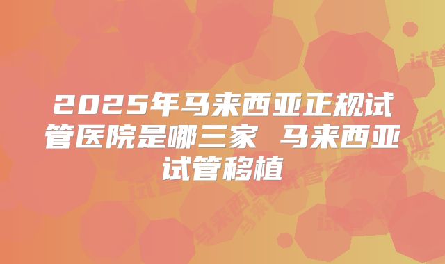 2025年马来西亚正规试管医院是哪三家 马来西亚试管移植