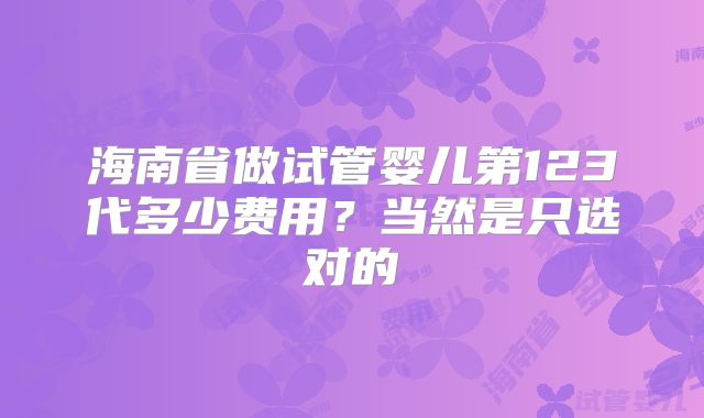 海南省做试管婴儿第123代多少费用?当然是只选对的