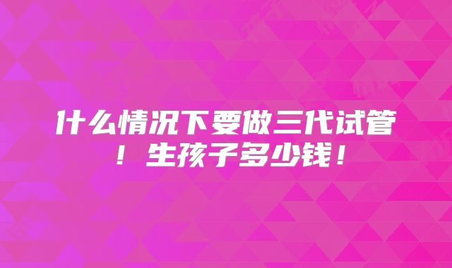 什么情况下要做三代试管!生孩子多少钱!