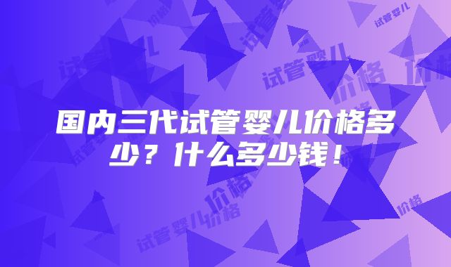 国内三代试管婴儿价格多少？什么多少钱！