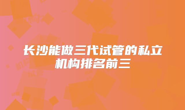 长沙能做三代试管的私立机构排名前三