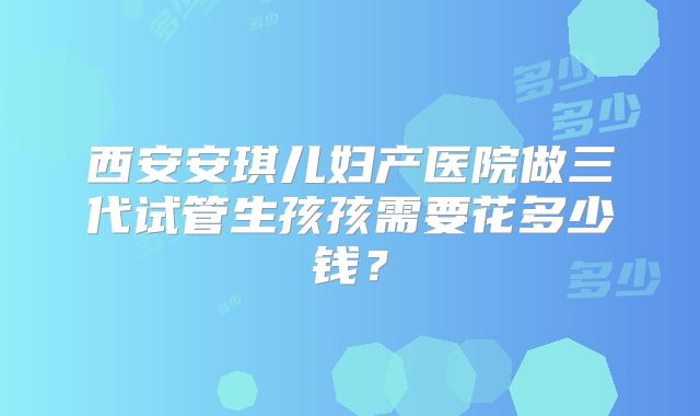 西安安琪儿妇产医院做三代试管生孩孩需要花多少钱？