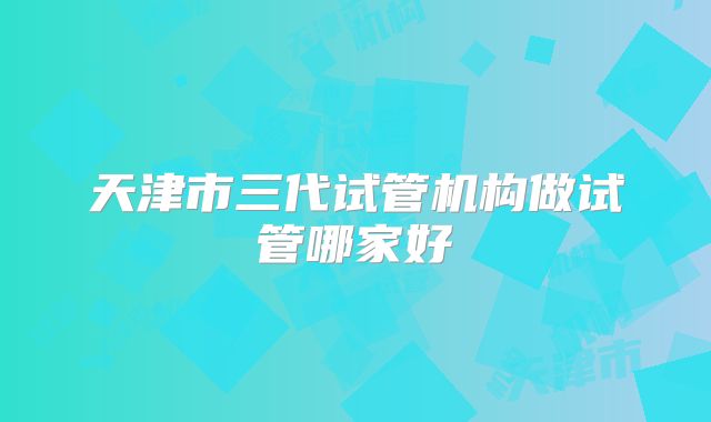 天津市三代试管机构做试管哪家好