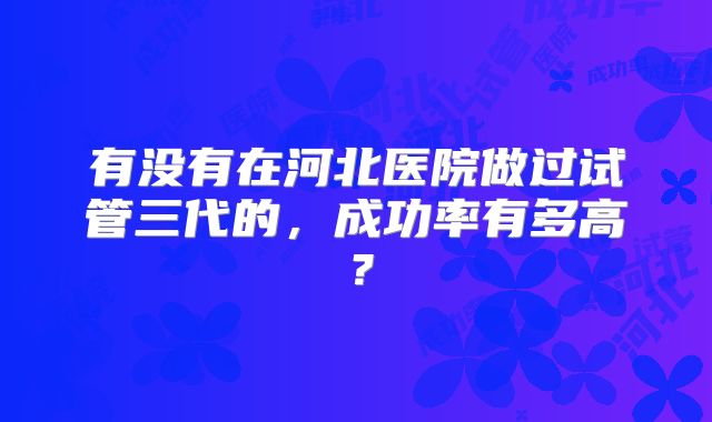 有没有在河北医院做过试管三代的,成功率有多高?
