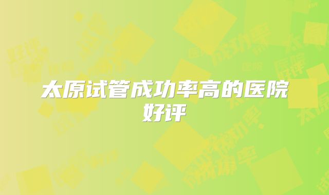 太原试管成功率高的医院好评