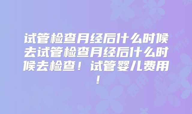 试管检查月经后什么时候去试管检查月经后什么时候去检查!试管婴儿费用!