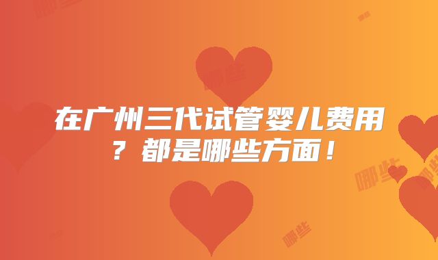 在广州三代试管婴儿费用？都是哪些方面！
