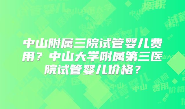 中山附属三院试管婴儿费用？中山大学附属第三医院试管婴儿价格？