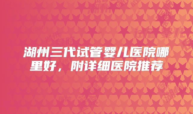 湖州三代试管婴儿医院哪里好,附详细医院推荐