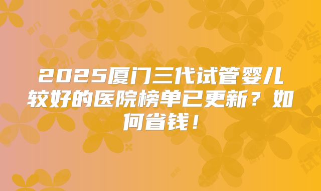 2025厦门三代试管婴儿较好的医院榜单已更新？如何省钱！
