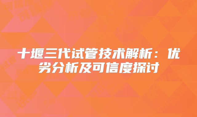 十堰三代试管技术解析:优劣分析及可信度探讨