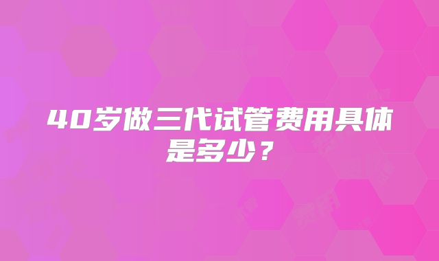 40岁做三代试管费用具体是多少?