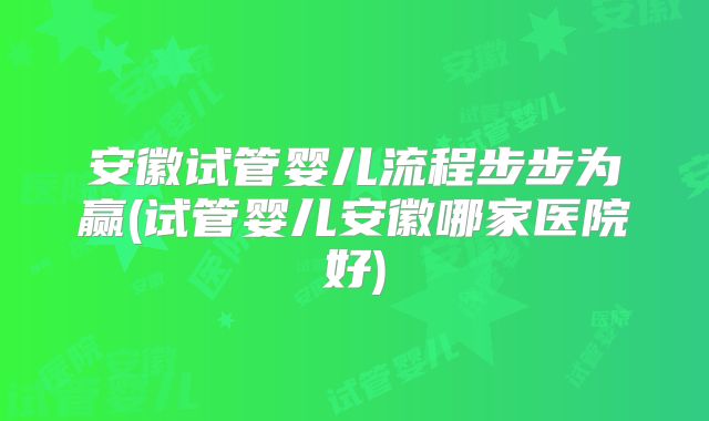 安徽试管婴儿流程步步为赢(试管婴儿安徽哪家医院好)