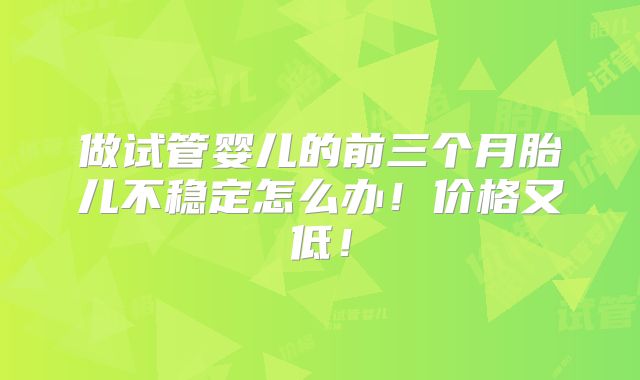 做试管婴儿的前三个月胎儿不稳定怎么办!价格又低!
