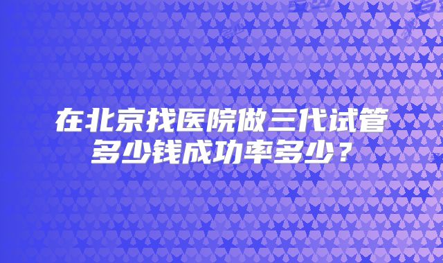 在北京找医院做三代试管多少钱成功率多少?
