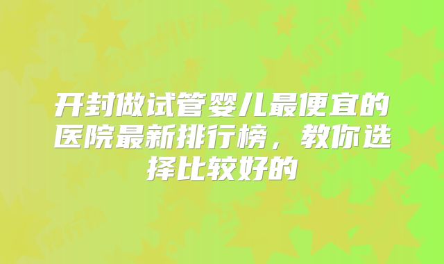 开封做试管婴儿最便宜的医院最新排行榜，教你选择比较好的