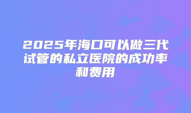 2025年海口可以做三代试管的私立医院的成功率和费用