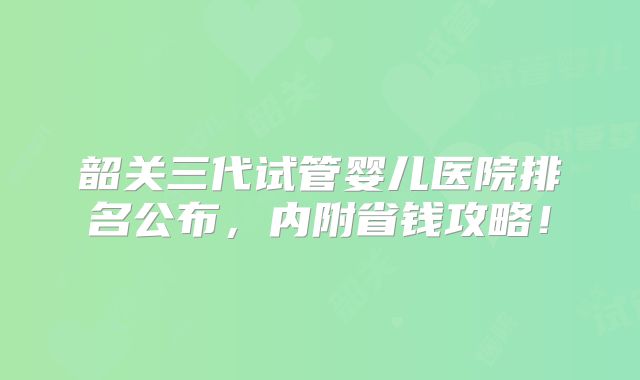 韶关三代试管婴儿医院排名公布，内附省钱攻略！
