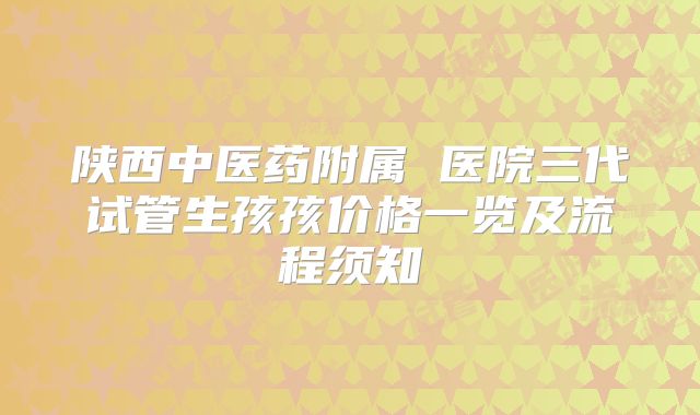 陕西中医药附属 医院三代试管生孩孩价格一览及流程须知