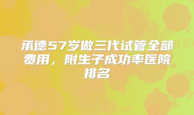 承德57岁做三代试管全部费用,附生子成功率医院排名