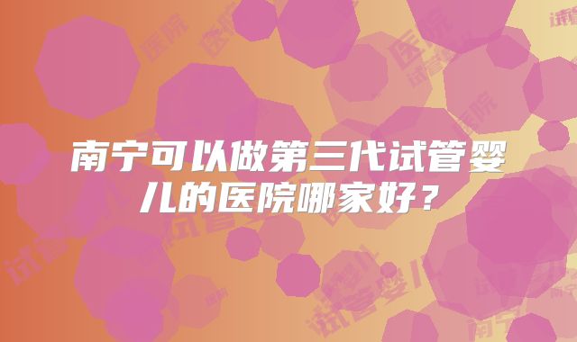 南宁可以做第三代试管婴儿的医院哪家好?