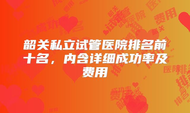 韶关私立试管医院排名前十名,内含详细成功率及费用
