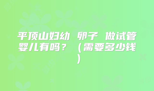 平顶山妇幼 卵子 做试管婴儿有吗?(需要多少钱)