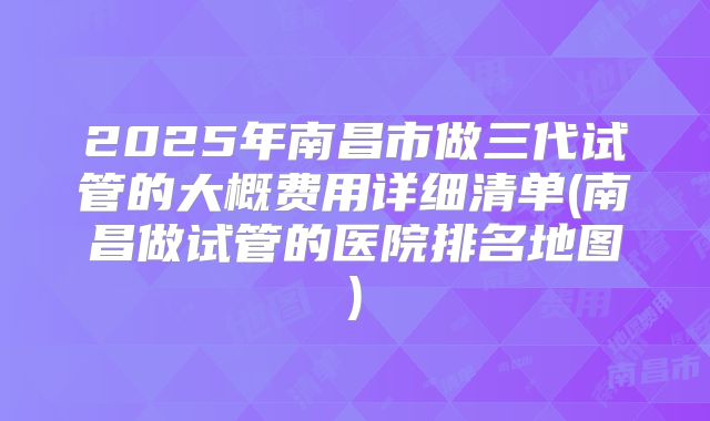 2025年南昌市做三代试管的大概费用详细清单(南昌做试管的医院排名地图)