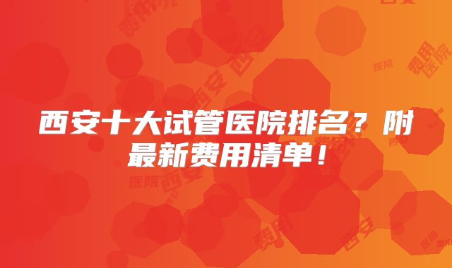 西安十大试管医院排名？附最新费用清单！