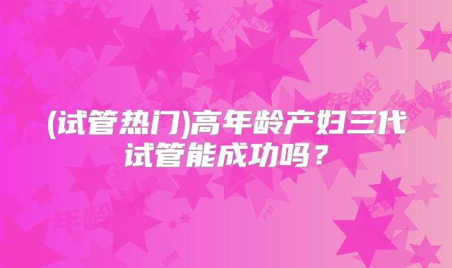 (试管热门)高年龄产妇三代试管能成功吗?