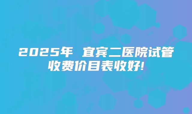 2025年 宜宾二医院试管收费价目表收好!