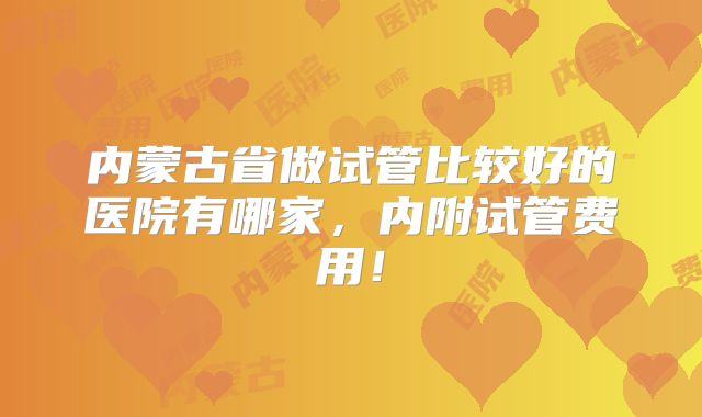 内蒙古省做试管比较好的医院有哪家,内附试管费用!