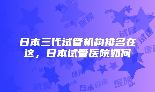 日本三代试管机构排名在这,日本试管医院如何