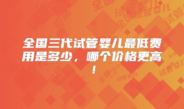 全国三代试管婴儿最低费用是多少,哪个价格更高!