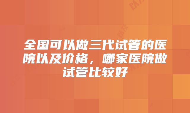 全国可以做三代试管的医院以及价格，哪家医院做试管比较好